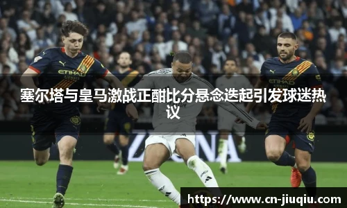 塞尔塔与皇马激战正酣比分悬念迭起引发球迷热议